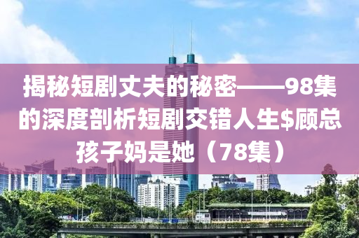 揭秘短劇丈夫的秘密——98集的深度剖析短劇交錯人生$顧總孩子媽是她（78集）