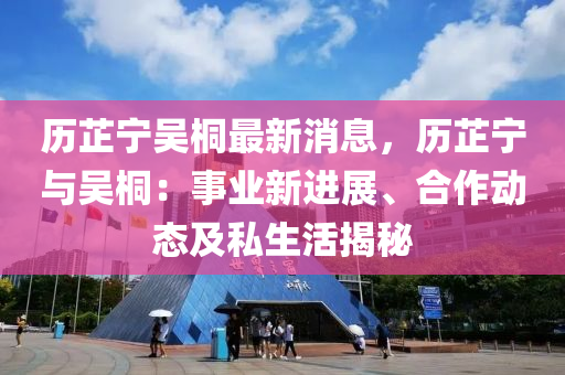 歷芷寧吳桐最新消息，歷芷寧與吳桐：事業(yè)新進(jìn)展、合作動(dòng)態(tài)及私生活揭秘