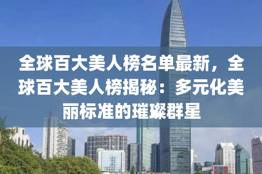 全球百大美人榜名單最新，全球百大美人榜揭秘：多元化美麗標(biāo)準(zhǔn)的璀璨群星