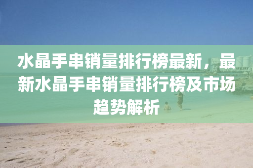 水晶手串銷量排行榜最新，最新水晶手串銷量排行榜及市場(chǎng)趨勢(shì)解析