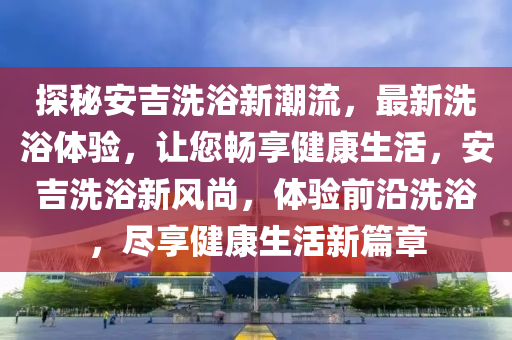 探秘安吉洗浴新潮流，最新洗浴體驗，讓您暢享健康生活，安吉洗浴新風(fēng)尚，體驗前沿洗浴，盡享健康生活新篇章