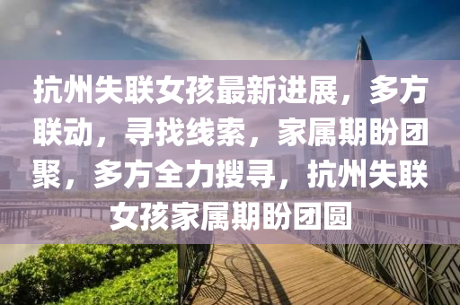 抗州失聯(lián)女孩最新進(jìn)展，多方聯(lián)動(dòng)，尋找線索，家屬期盼團(tuán)聚，多方全力搜尋，抗州失聯(lián)女孩家屬期盼團(tuán)圓