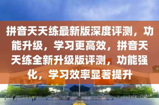 拼音天天練最新版深度評(píng)測(cè)，功能升級(jí)，學(xué)習(xí)更高效，拼音天天練全新升級(jí)版評(píng)測(cè)，功能強(qiáng)化，學(xué)習(xí)效率顯著提升