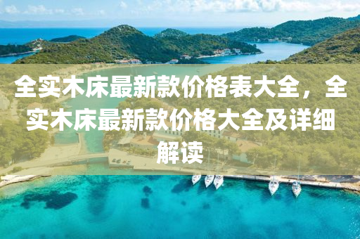 全實(shí)木床最新款價(jià)格表大全，全實(shí)木床最新款價(jià)格大全及詳細(xì)解讀