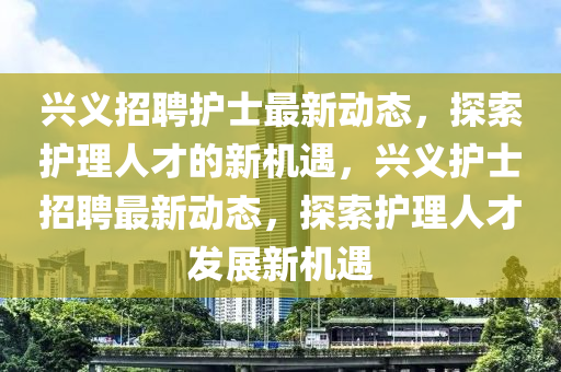 興義招聘護(hù)士最新動(dòng)態(tài)，探索護(hù)理人才的新機(jī)遇，興義護(hù)士招聘最新動(dòng)態(tài)，探索護(hù)理人才發(fā)展新機(jī)遇