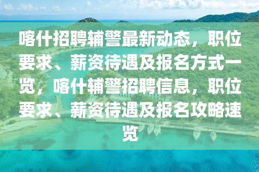喀什招聘輔警最新動(dòng)態(tài)，職位要求、薪資待遇及報(bào)名方式一覽，喀什輔警招聘信息，職位要求、薪資待遇及報(bào)名攻略速覽