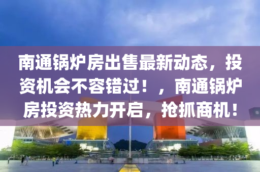 南通鍋爐房出售最新動(dòng)態(tài)，投資機(jī)會(huì)不容錯(cuò)過(guò)！，南通鍋爐房投資熱力開(kāi)啟，搶抓商機(jī)！