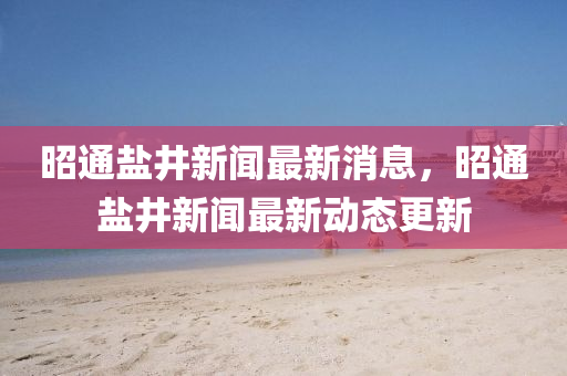 昭通鹽井新聞最新消息，昭通鹽井新聞最新動(dòng)態(tài)更新