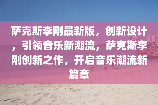 薩克斯李剛最新版，創(chuàng)新設(shè)計(jì)，引領(lǐng)音樂(lè)新潮流，薩克斯李剛創(chuàng)新之作，開(kāi)啟音樂(lè)潮流新篇章