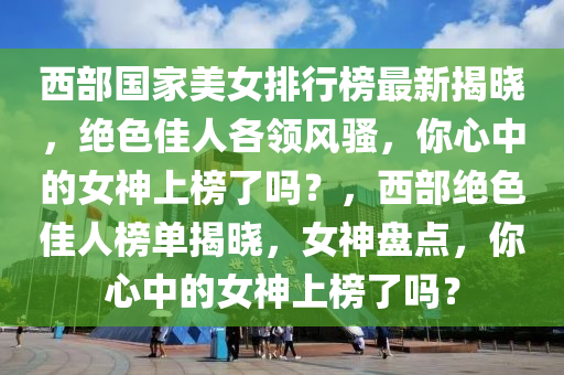 西部國家美女排行榜最新揭曉，絕色佳人各領風騷，你心中的女神上榜了嗎？，西部絕色佳人榜單揭曉，女神盤點，你心中的女神上榜了嗎？