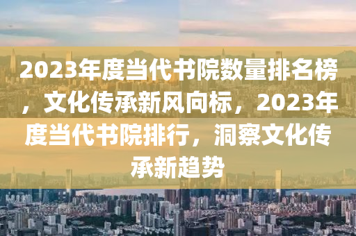 2023年度當(dāng)代書(shū)院數(shù)量排名榜，文化傳承新風(fēng)向標(biāo)，2023年度當(dāng)代書(shū)院排行，洞察文化傳承新趨勢(shì)