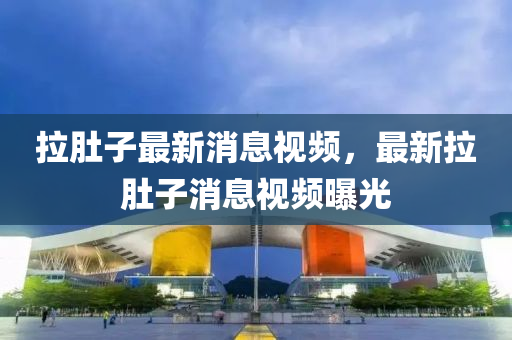 拉肚子最新消息視頻，最新拉肚子消息視頻曝光