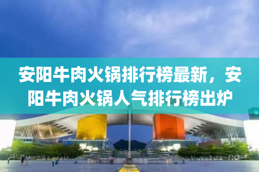 安陽牛肉火鍋排行榜最新，安陽牛肉火鍋人氣排行榜出爐