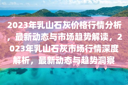 2023年乳山石灰價格行情分析，最新動態(tài)與市場趨勢解讀，2023年乳山石灰市場行情深度解析，最新動態(tài)與趨勢洞察