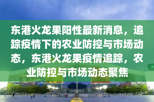 東港火龍果陽(yáng)性最新消息，追蹤疫情下的農(nóng)業(yè)防控與市場(chǎng)動(dòng)態(tài)，東港火龍果疫情追蹤，農(nóng)業(yè)防控與市場(chǎng)動(dòng)態(tài)聚焦