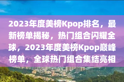 2023年度美榜Kpop排名，最新榜單揭秘，熱門(mén)組合閃耀全球，2023年度美榜Kpop巔峰榜單，全球熱門(mén)組合集結(jié)亮相