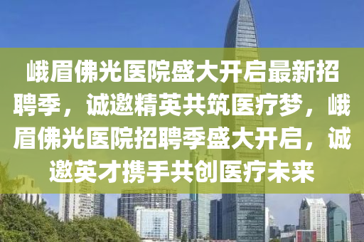 峨眉佛光醫(yī)院盛大開啟最新招聘季，誠邀精英共筑醫(yī)療夢(mèng)，峨眉佛光醫(yī)院招聘季盛大開啟，誠邀英才攜手共創(chuàng)醫(yī)療未來