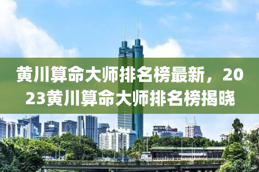 黃川算命大師排名榜最新，2023黃川算命大師排名榜揭曉