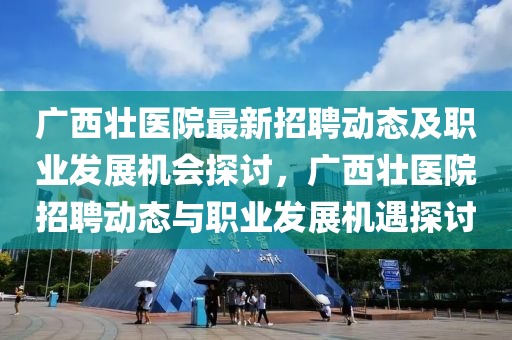廣西壯醫(yī)院最新招聘動(dòng)態(tài)及職業(yè)發(fā)展機(jī)會(huì)探討，廣西壯醫(yī)院招聘動(dòng)態(tài)與職業(yè)發(fā)展機(jī)遇探討
