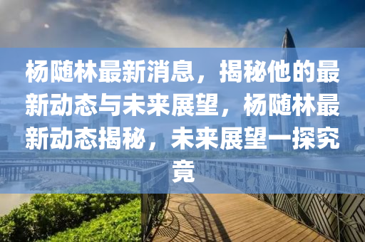 楊隨林最新消息，揭秘他的最新動(dòng)態(tài)與未來(lái)展望，楊隨林最新動(dòng)態(tài)揭秘，未來(lái)展望一探究竟