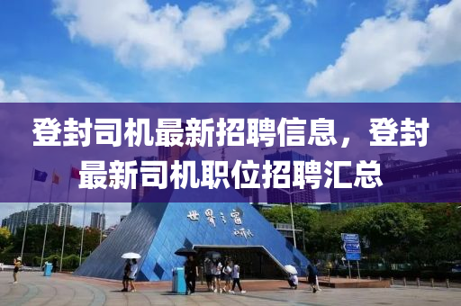 登封司機最新招聘信息，登封最新司機職位招聘匯總