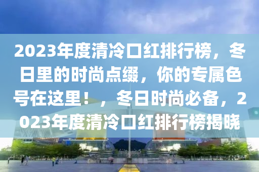 2023年度清冷口紅排行榜，冬日里的時尚點綴，你的專屬色號在這里！，冬日時尚必備，2023年度清冷口紅排行榜揭曉