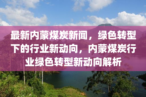 最新內(nèi)蒙煤炭新聞，綠色轉(zhuǎn)型下的行業(yè)新動(dòng)向，內(nèi)蒙煤炭行業(yè)綠色轉(zhuǎn)型新動(dòng)向解析
