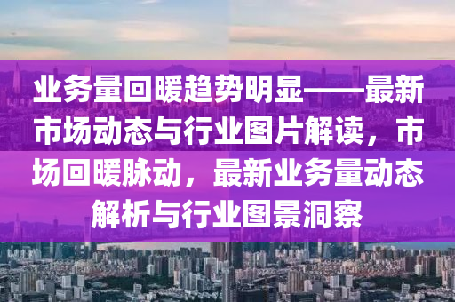 業(yè)務(wù)量回暖趨勢(shì)明顯——最新市場(chǎng)動(dòng)態(tài)與行業(yè)圖片解讀，市場(chǎng)回暖脈動(dòng)，最新業(yè)務(wù)量動(dòng)態(tài)解析與行業(yè)圖景洞察