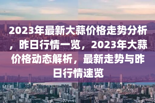 2023年最新大蒜價格走勢分析，昨日行情一覽，2023年大蒜價格動態(tài)解析，最新走勢與昨日行情速覽