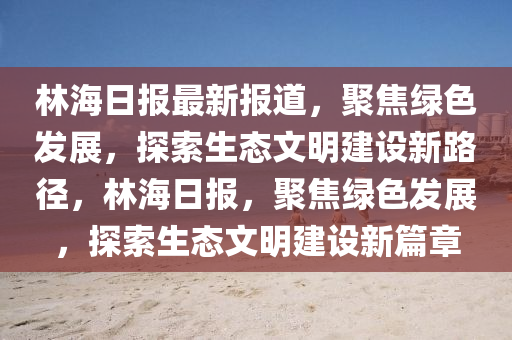林海日?qǐng)?bào)最新報(bào)道，聚焦綠色發(fā)展，探索生態(tài)文明建設(shè)新路徑，林海日?qǐng)?bào)，聚焦綠色發(fā)展，探索生態(tài)文明建設(shè)新篇章