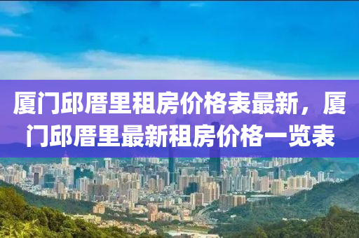 廈門(mén)邱厝里租房?jī)r(jià)格表最新，廈門(mén)邱厝里最新租房?jī)r(jià)格一覽表