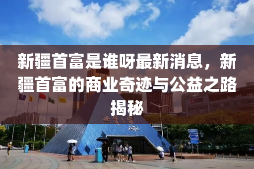 新疆首富是誰(shuí)呀最新消息，新疆首富的商業(yè)奇跡與公益之路揭秘