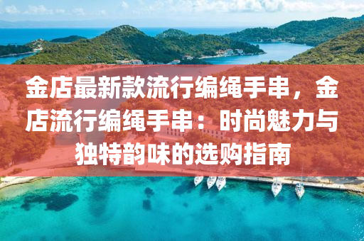 金店最新款流行編繩手串，金店流行編繩手串：時(shí)尚魅力與獨(dú)特韻味的選購(gòu)指南