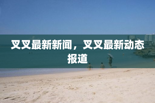 叉叉最新新聞，叉叉最新動(dòng)態(tài)報(bào)道