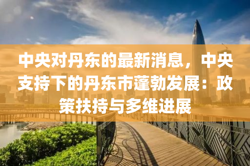 中央對丹東的最新消息，中央支持下的丹東市蓬勃發(fā)展：政策扶持與多維進展