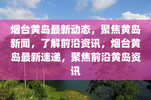 煙臺黃島最新動態(tài)，聚焦黃島新聞，了解前沿資訊，煙臺黃島最新速遞，聚焦前沿黃島資訊