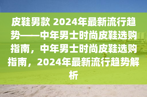 皮鞋男款 2024年最新流行趨勢——中年男士時尚皮鞋選購指南，中年男士時尚皮鞋選購指南，2024年最新流行趨勢解析