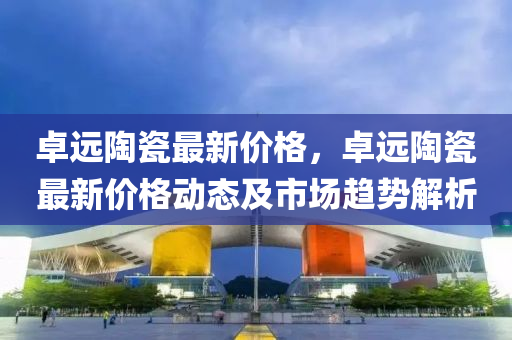 卓遠(yuǎn)陶瓷最新價格，卓遠(yuǎn)陶瓷最新價格動態(tài)及市場趨勢解析