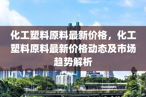 化工塑料原料最新價(jià)格，化工塑料原料最新價(jià)格動(dòng)態(tài)及市場(chǎng)趨勢(shì)解析