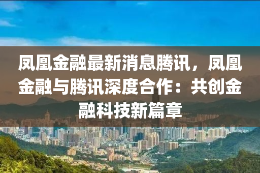 鳳凰金融最新消息騰訊，鳳凰金融與騰訊深度合作：共創(chuàng)金融科技新篇章