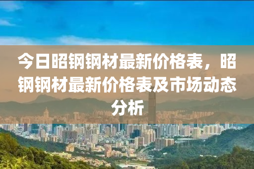 今日昭鋼鋼材最新價(jià)格表，昭鋼鋼材最新價(jià)格表及市場(chǎng)動(dòng)態(tài)分析