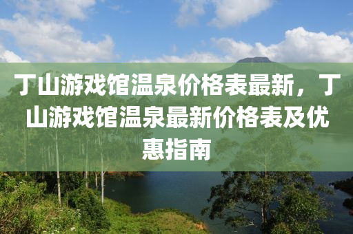 丁山游戲館溫泉價(jià)格表最新，丁山游戲館溫泉最新價(jià)格表及優(yōu)惠指南