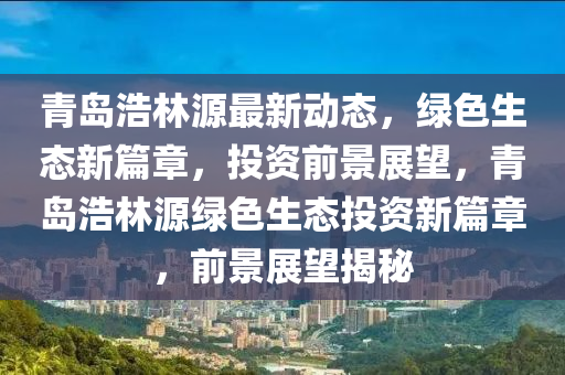 青島浩林源最新動態(tài)，綠色生態(tài)新篇章，投資前景展望，青島浩林源綠色生態(tài)投資新篇章，前景展望揭秘