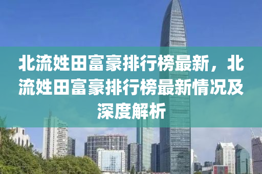 北流姓田富豪排行榜最新，北流姓田富豪排行榜最新情況及深度解析