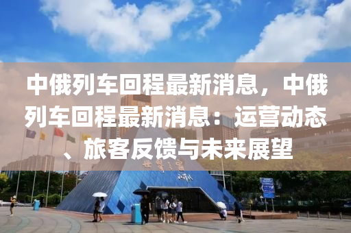 中俄列車回程最新消息，中俄列車回程最新消息：運(yùn)營動態(tài)、旅客反饋與未來展望