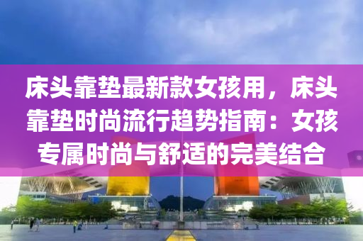 床頭靠墊最新款女孩用，床頭靠墊時尚流行趨勢指南：女孩專屬時尚與舒適的完美結合