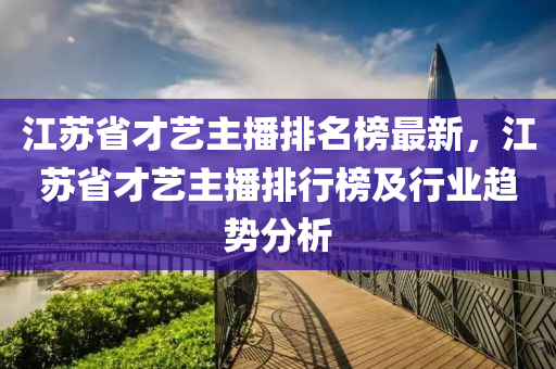 江蘇省才藝主播排名榜最新，江蘇省才藝主播排行榜及行業(yè)趨勢分析