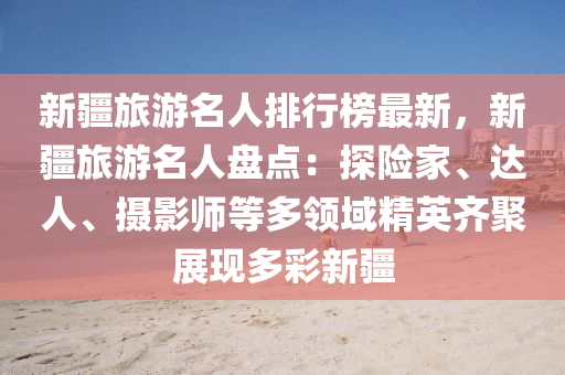 新疆旅游名人排行榜最新，新疆旅游名人盤點(diǎn)：探險(xiǎn)家、達(dá)人、攝影師等多領(lǐng)域精英齊聚展現(xiàn)多彩新疆