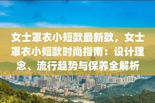 女士罩衣小短款最新款，女士罩衣小短款時(shí)尚指南：設(shè)計(jì)理念、流行趨勢(shì)與保養(yǎng)全解析
