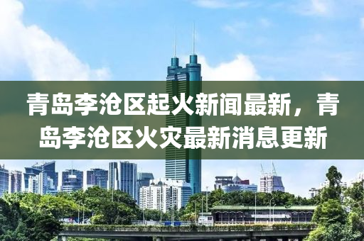 青島李滄區(qū)起火新聞最新，青島李滄區(qū)火災(zāi)最新消息更新